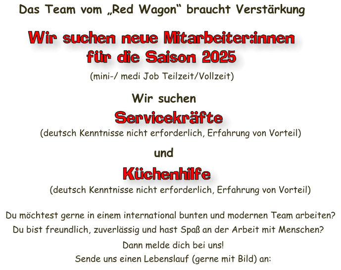 Servicekräfte Das Team vom „Red Wagon“ braucht Verstärkung Wir suchen neue Mitarbeiter:innen für die Saison 2025 (mini-/ medi Job Teilzeit/Vollzeit) Wir suchen (deutsch Kenntnisse nicht erforderlich, Erfahrung von Vorteil) und Küchenhilfe (deutsch Kenntnisse nicht erforderlich, Erfahrung von Vorteil) Du möchtest gerne in einem international bunten und modernen Team arbeiten? Du bist freundlich, zuverlässig und hast Spaß an der Arbeit mit Menschen? Dann melde dich bei uns!  Sende uns einen Lebenslauf (gerne mit Bild) an: