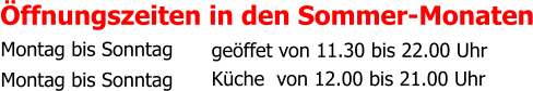 Öffnungszeiten in den Sommer-Monaten     Montag bis Sonntag Montag bis Sonntag geöffet von 11.30 bis 22.00 Uhr  Küche  von 12.00 bis 21.00 Uhr